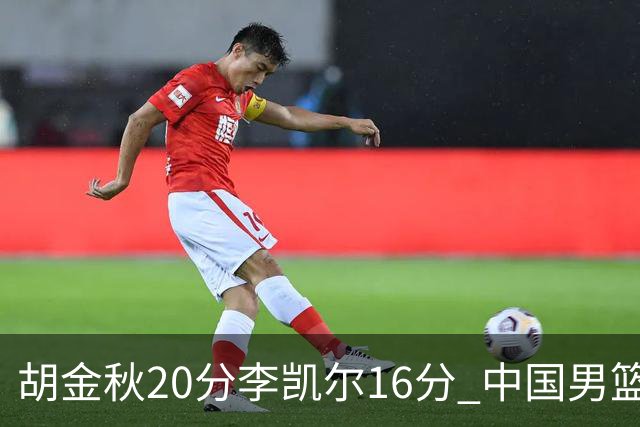 胡金秋20分李凯尔16分 中国男篮力克安哥拉
